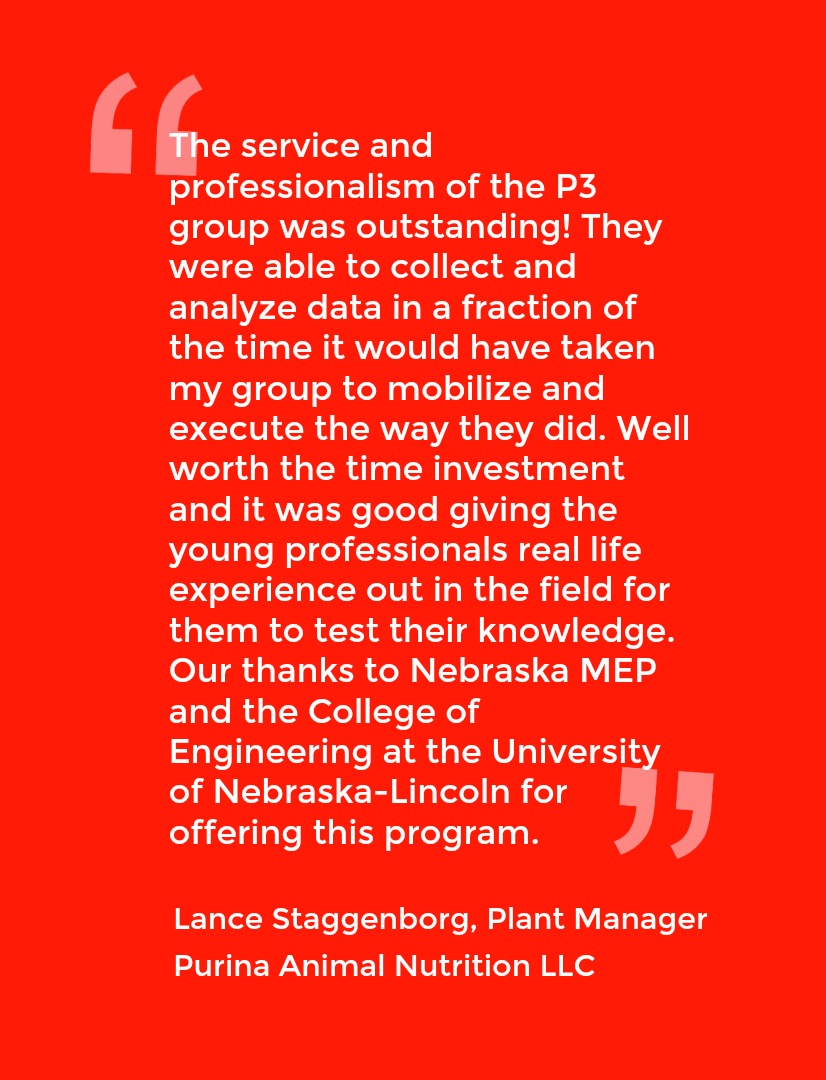 Quote from Lance Staggenborg, Plant Manager Purina Animal Nutrition LLC: The service and professionalism of the P3 group was outstanding! They were able to collect and analyze data in a fraction of the time it would have taken my group to mobilize and execute the way the did. Well worth the time investment and it was good giving the young professionals real life experience out in the field for them to test their knowledge. Our thanks to Nebraska MEP and the College of Engineering at the University of Nebraska-Lincoln for offering this program.